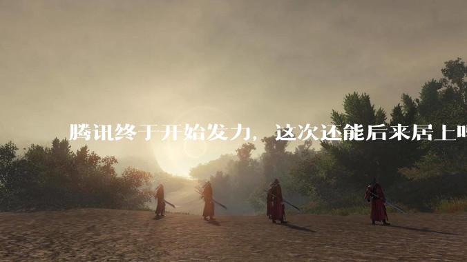 腾讯终于开始发力，这次还能后来居上吗_用户_模型_核心