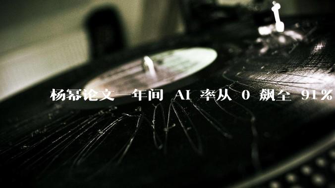 杨幂论文一年间 AI 率从 0 飙至 91%，为什么会这样？AI 查重到底有没有统一标准？